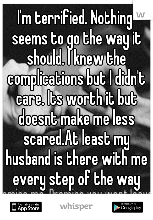 I'm terrified. Nothing seems to go the way it should. I knew the complications but I didn't care. Its worth it but doesnt make me less scared.At least my husband is there with me every step of the way