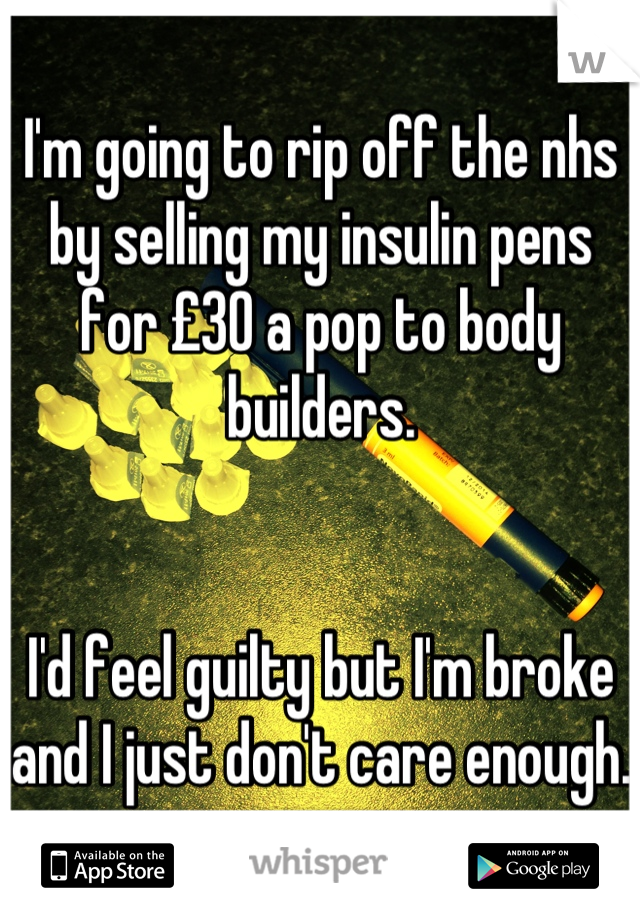 I'm going to rip off the nhs by selling my insulin pens for £30 a pop to body builders. 


I'd feel guilty but I'm broke and I just don't care enough. 