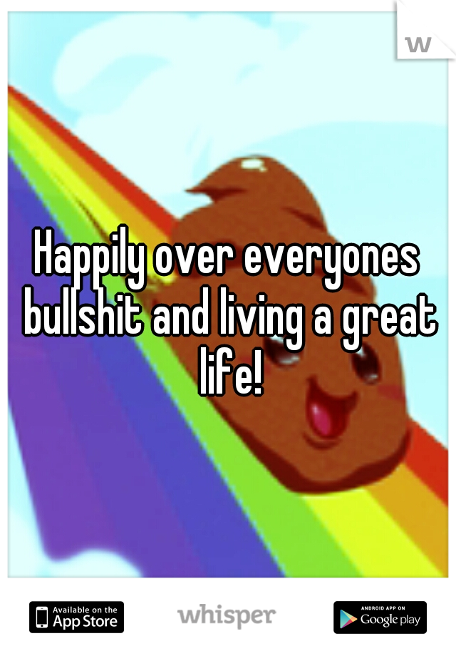 Happily over everyones bullshit and living a great life!