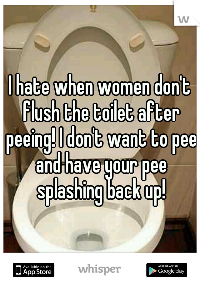 I hate when women don't flush the toilet after peeing! I don't want to pee and have your pee splashing back up!