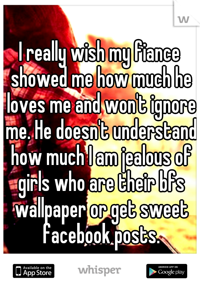 I really wish my fiance showed me how much he loves me and won't ignore me. He doesn't understand how much I am jealous of girls who are their bfs wallpaper or get sweet facebook posts.