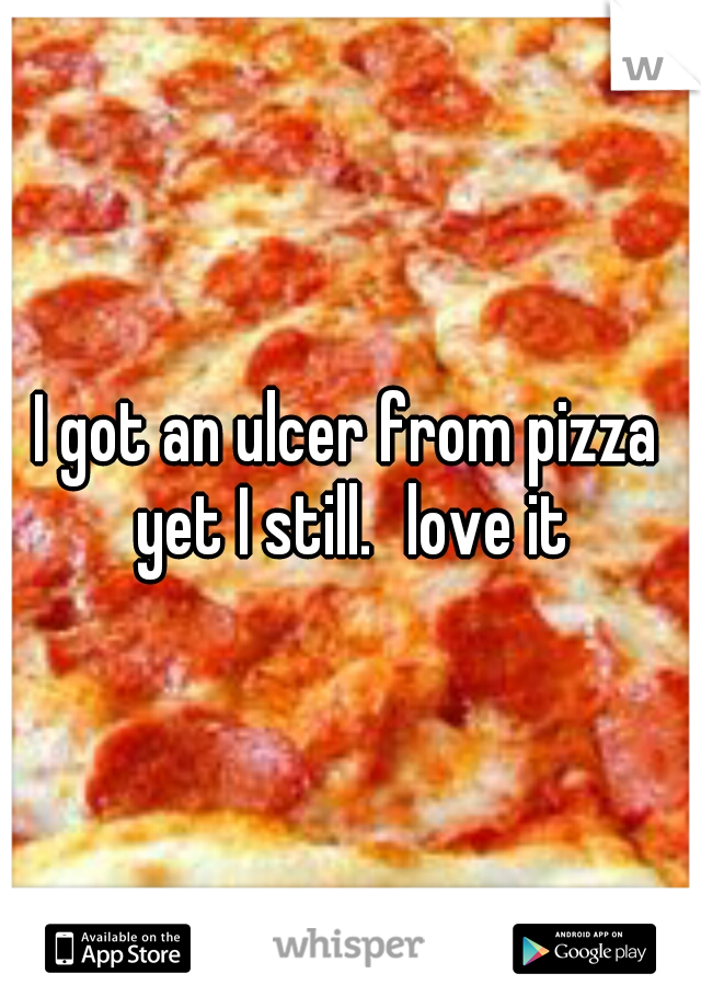 I got an ulcer from pizza yet I still.
love it