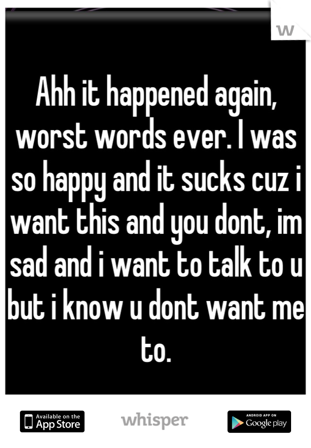 Ahh it happened again, worst words ever. I was so happy and it sucks cuz i want this and you dont, im sad and i want to talk to u but i know u dont want me to.