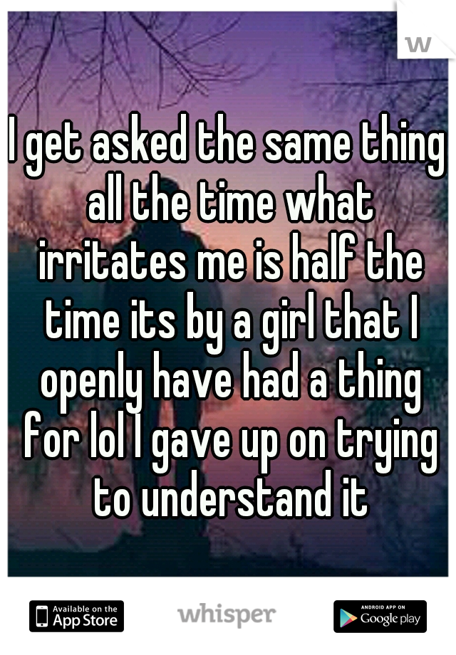 I get asked the same thing all the time what irritates me is half the time its by a girl that I openly have had a thing for lol I gave up on trying to understand it
