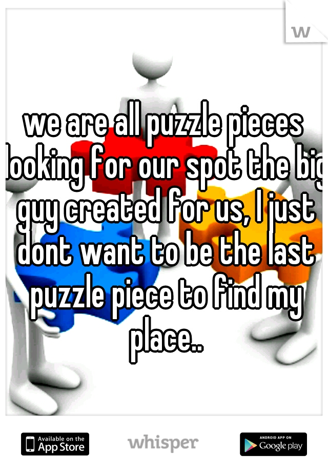 we are all puzzle pieces looking for our spot the big guy created for us, I just dont want to be the last puzzle piece to find my place..