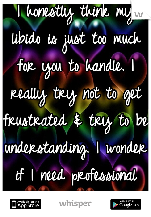 I honestly think my libido is just too much for you to handle. I really try not to get frustrated & try to be understanding. I wonder if I need professional help...