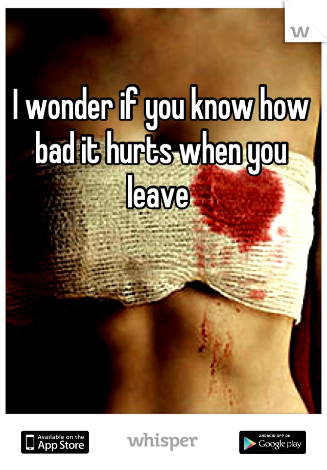 I wonder if you know how bad it hurts when you leave 