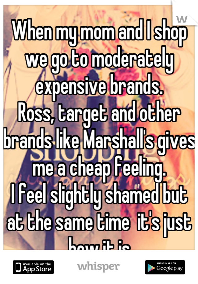 When my mom and I shop we go to moderately expensive brands. 
Ross, target and other brands like Marshall's gives me a cheap feeling. 
I feel slightly shamed but at the same time  it's just how it is