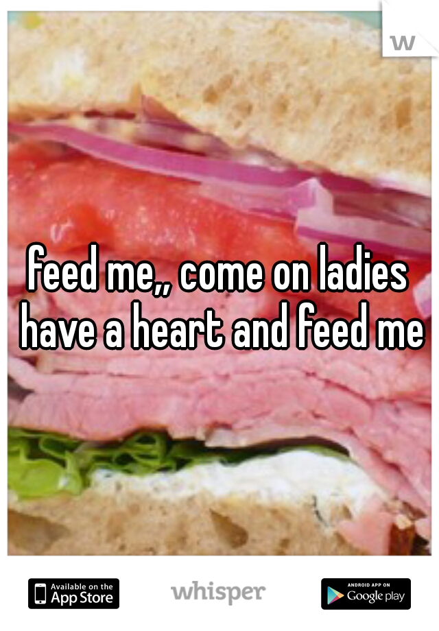 feed me,, come on ladies have a heart and feed me