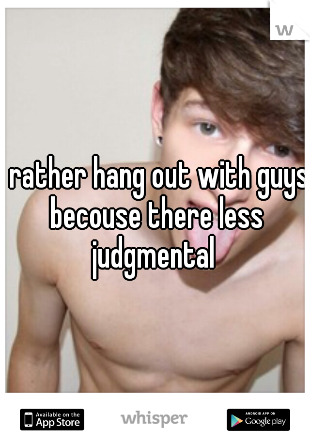 i rather hang out with guys becouse there less judgmental 