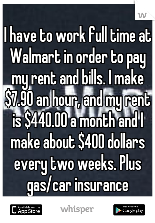 I have to work full time at Walmart in order to pay my rent and bills. I make $7.90 an hour, and my rent is $440.00 a month and I make about $400 dollars every two weeks. Plus gas/car insurance