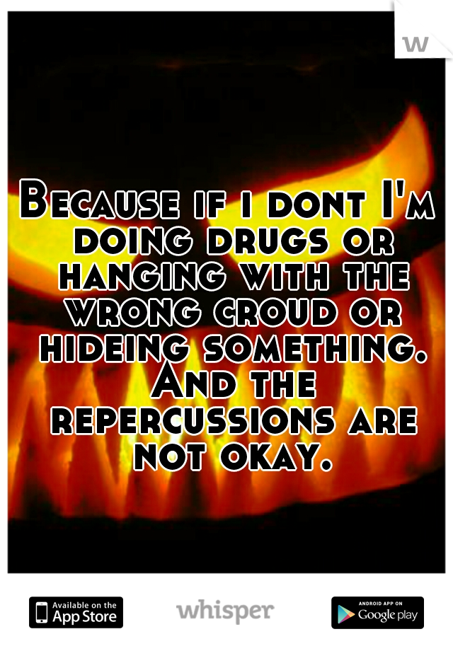 Because if i dont I'm doing drugs or hanging with the wrong croud or hideing something. And the repercussions are not okay.