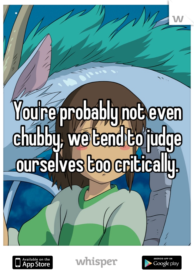 You're probably not even chubby, we tend to judge ourselves too critically.