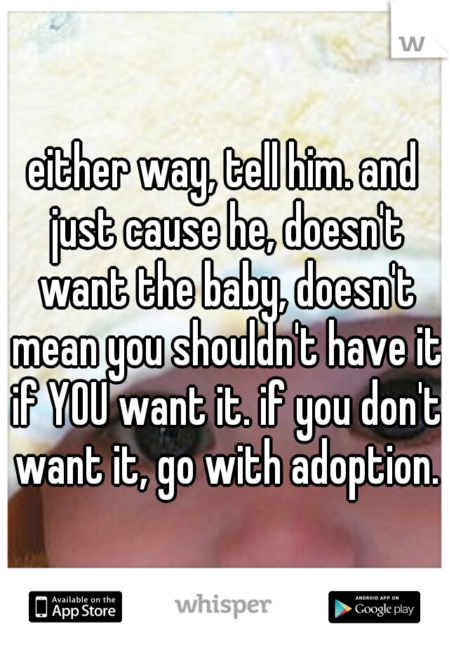 either way, tell him. and just cause he, doesn't want the baby, doesn't mean you shouldn't have it if YOU want it. if you don't want it, go with adoption.