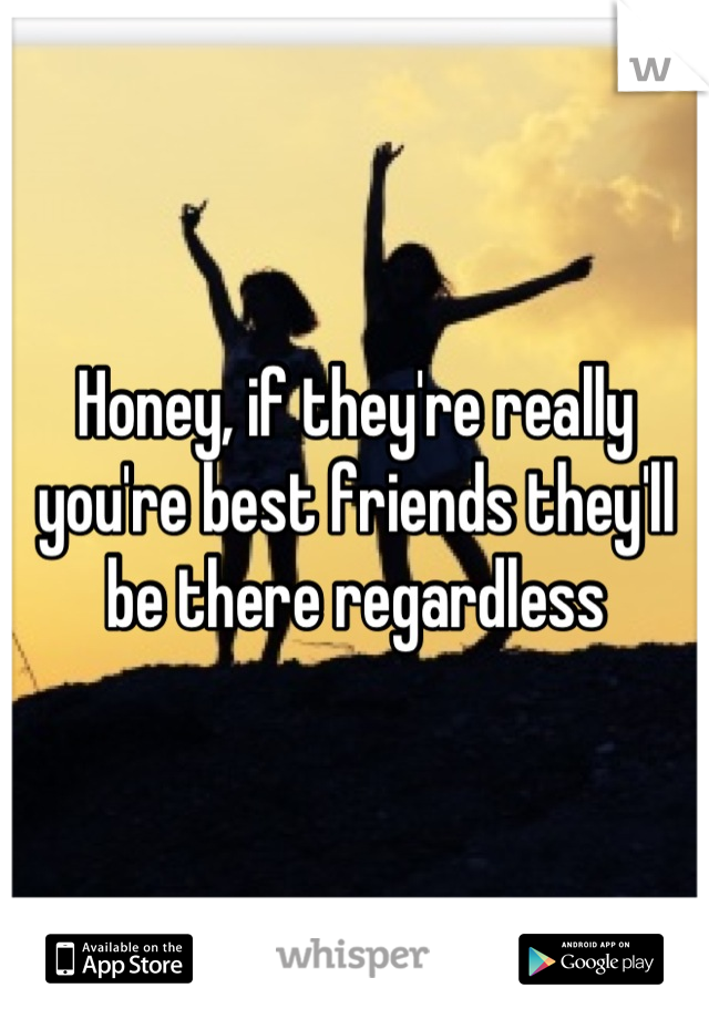Honey, if they're really you're best friends they'll be there regardless