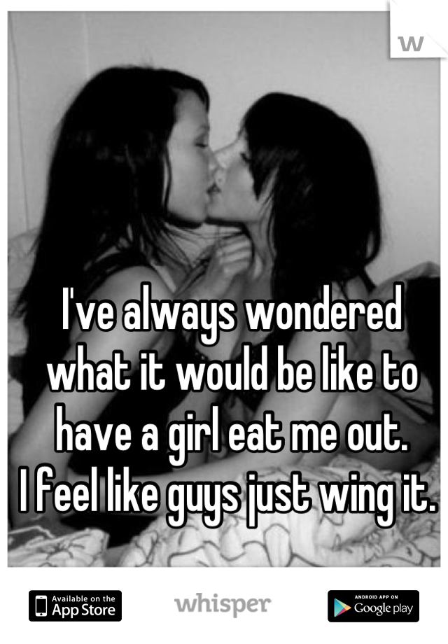 I've always wondered what it would be like to have a girl eat me out. 
I feel like guys just wing it. 
