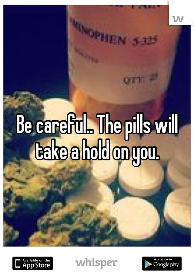 Be careful.. The pills will take a hold on you.