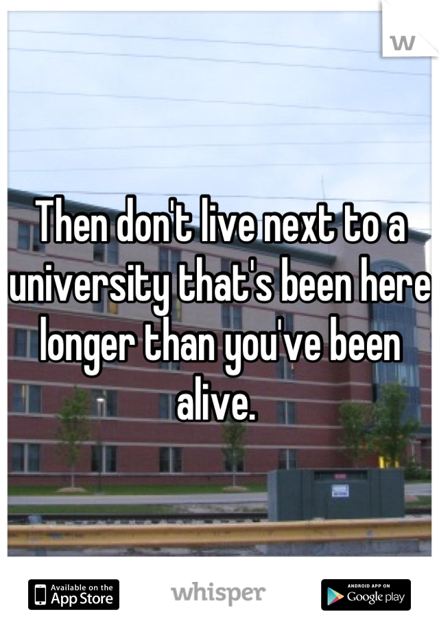 Then don't live next to a university that's been here longer than you've been alive. 