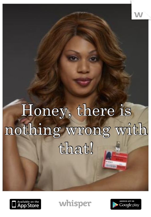 Honey, there is nothing wrong with that!