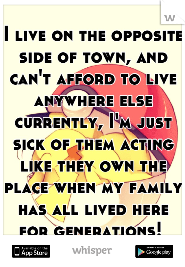I live on the opposite side of town, and can't afford to live anywhere else currently, I'm just sick of them acting like they own the place when my family has all lived here for generations! 