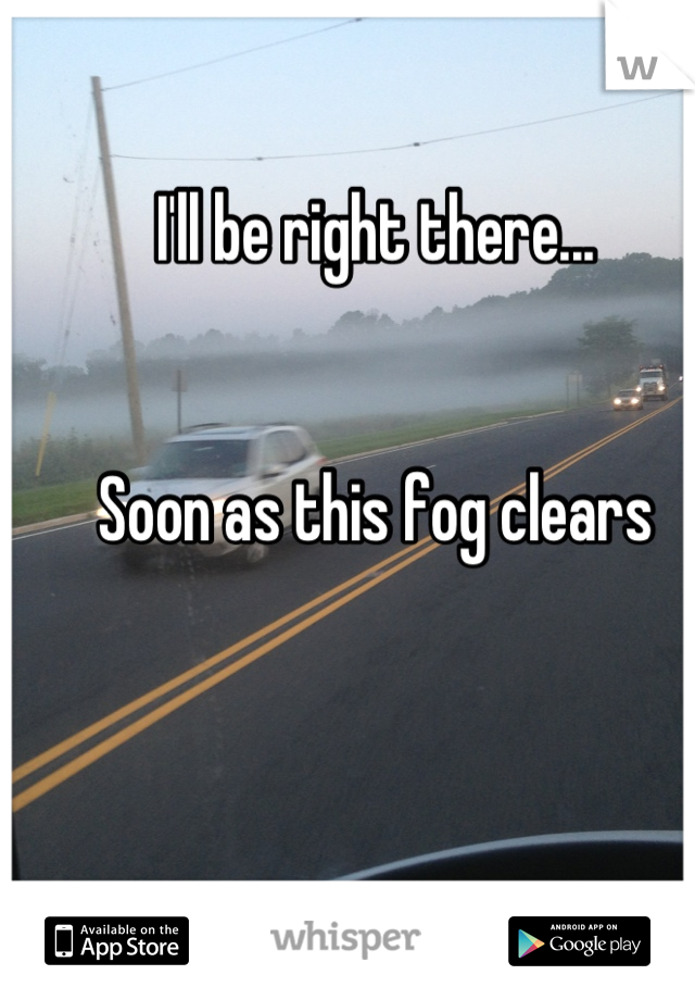 I'll be right there... 


Soon as this fog clears