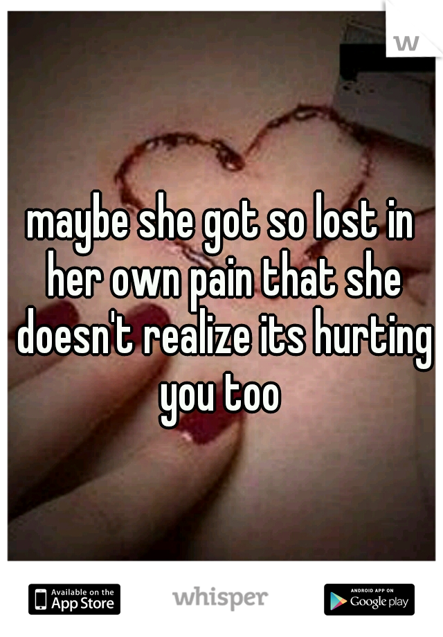 maybe she got so lost in her own pain that she doesn't realize its hurting you too 