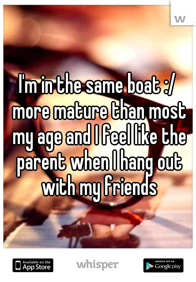 I'm in the same boat :/ more mature than most my age and I feel like the parent when I hang out with my friends