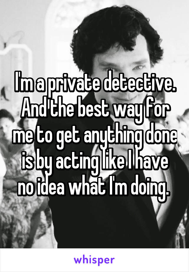 I'm a private detective. And the best way for me to get anything done is by acting like I have no idea what I'm doing. 