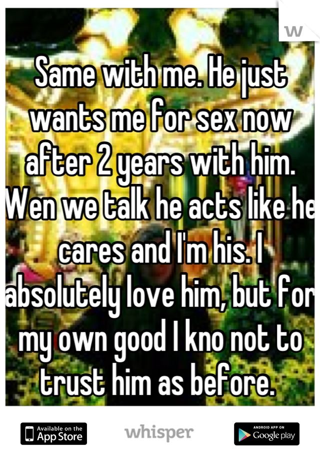Same with me. He just wants me for sex now after 2 years with him. Wen we talk he acts like he cares and I'm his. I absolutely love him, but for my own good I kno not to trust him as before. 