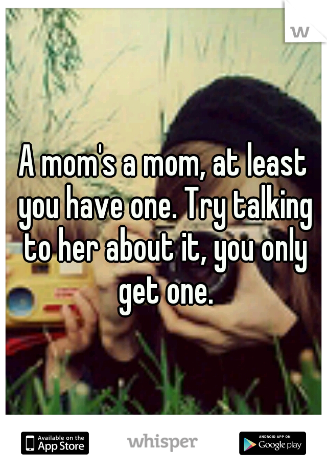 A mom's a mom, at least you have one. Try talking to her about it, you only get one.