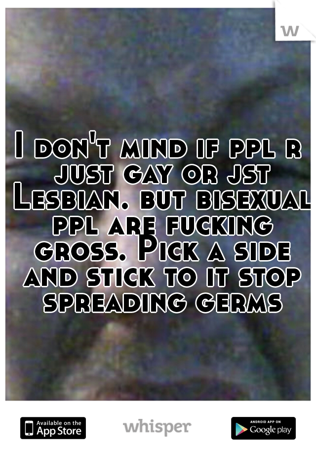 I don't mind if ppl r just gay or jst Lesbian. but bisexual ppl are fucking gross. Pick a side and stick to it stop spreading germs
