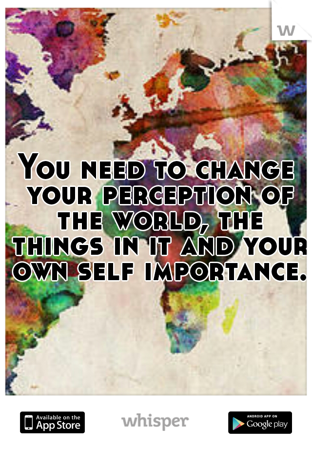 You need to change your perception of the world, the things in it and your own self importance. 