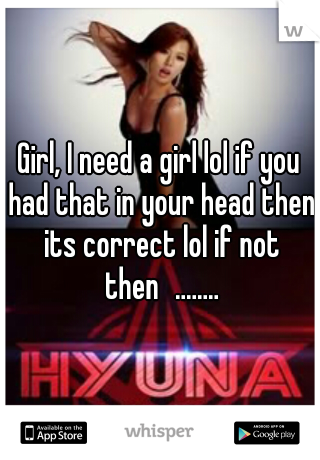 Girl, I need a girl lol if you had that in your head then its correct lol if not then
........