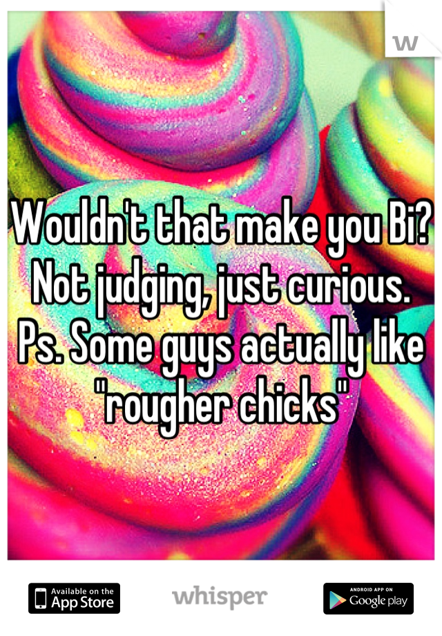 Wouldn't that make you Bi?
Not judging, just curious.
Ps. Some guys actually like "rougher chicks"