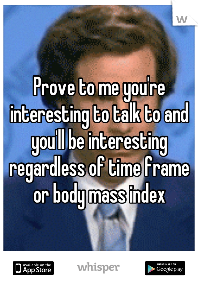 Prove to me you're interesting to talk to and you'll be interesting regardless of time frame or body mass index
