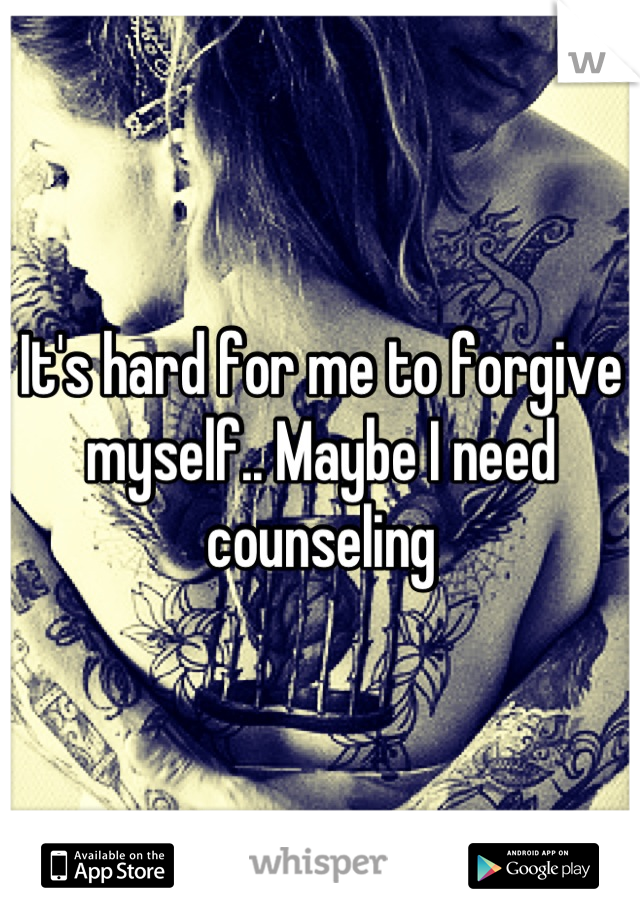 It's hard for me to forgive myself.. Maybe I need counseling