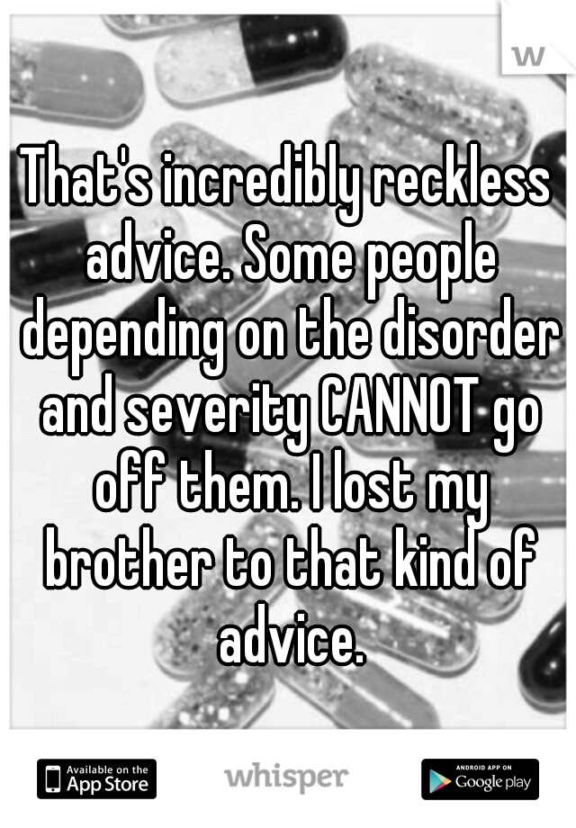 That's incredibly reckless advice. Some people depending on the disorder and severity CANNOT go off them. I lost my brother to that kind of advice.