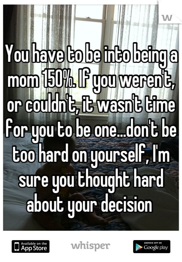 You have to be into being a mom 150%. If you weren't, or couldn't, it wasn't time for you to be one...don't be too hard on yourself, I'm sure you thought hard about your decision 