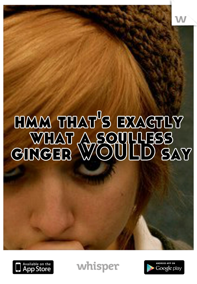 hmm that's exactly what a soulless ginger WOULD say