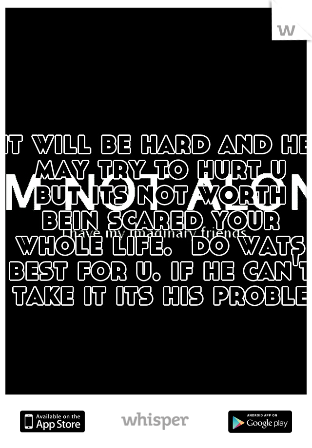 it will be hard and he may try to hurt u but its not worth bein scared your whole life.  do wats best for u. if he can't take it its his problem