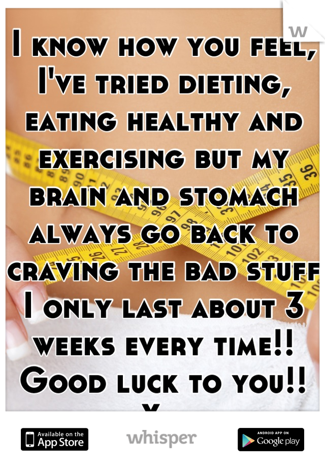 I know how you feel, I've tried dieting, eating healthy and exercising but my brain and stomach always go back to craving the bad stuff I only last about 3 weeks every time!! Good luck to you!! Xx 