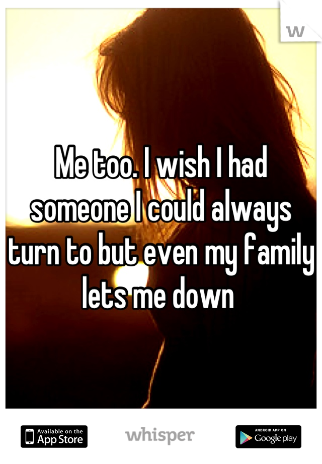 Me too. I wish I had someone I could always turn to but even my family lets me down 