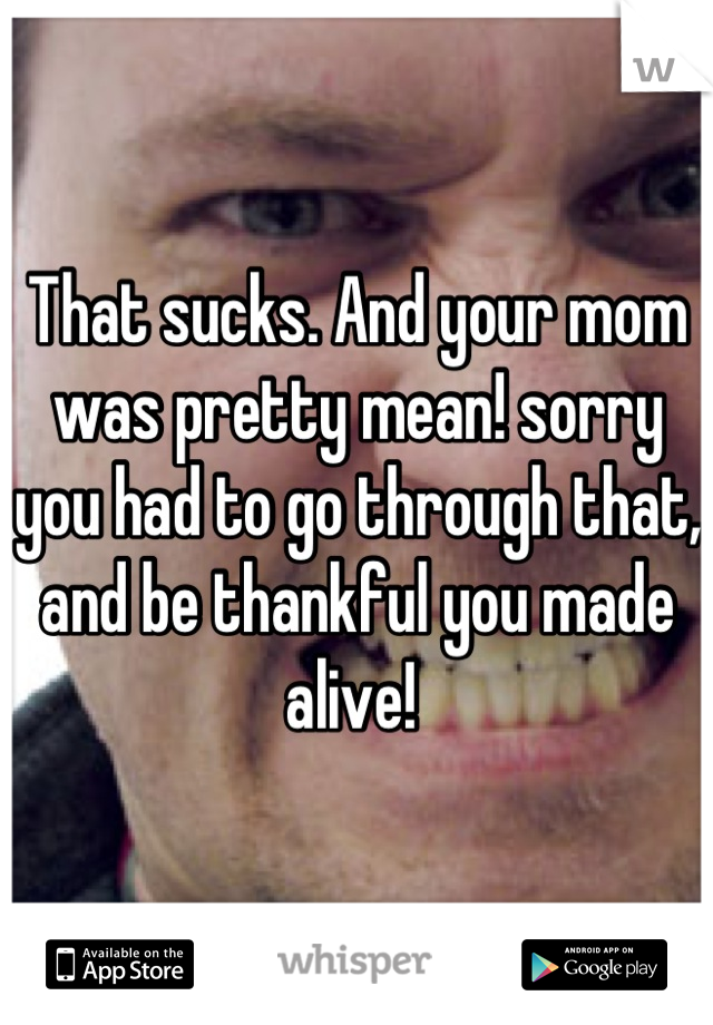 That sucks. And your mom was pretty mean! sorry you had to go through that, and be thankful you made alive! 