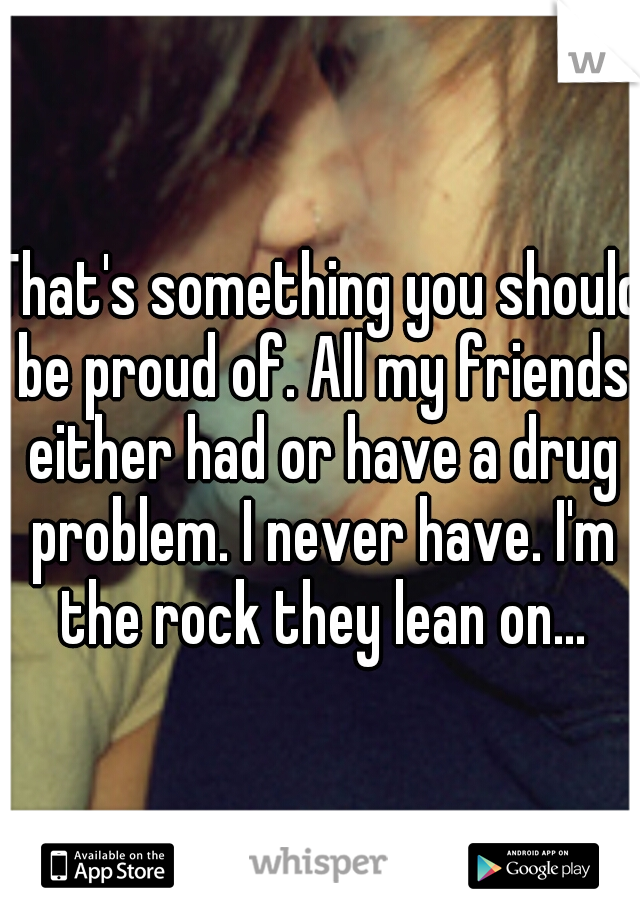 That's something you should be proud of. All my friends either had or have a drug problem. I never have. I'm the rock they lean on...