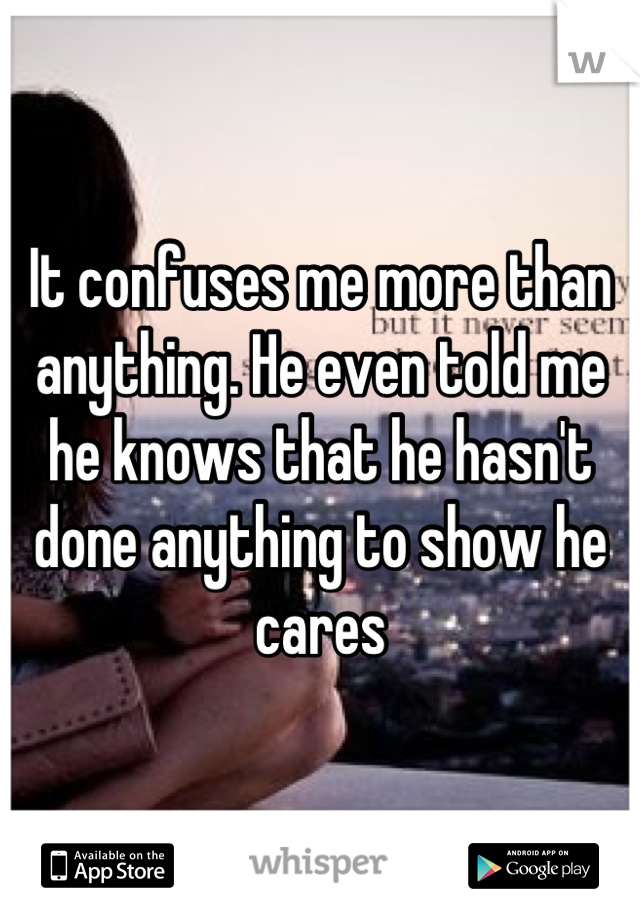It confuses me more than anything. He even told me he knows that he hasn't done anything to show he cares