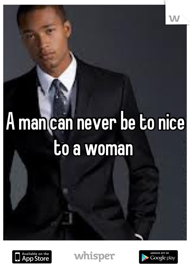 A man can never be to nice to a woman 