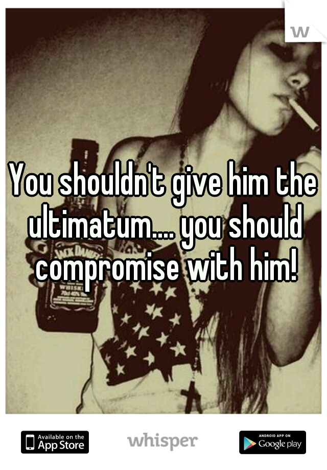You shouldn't give him the ultimatum.... you should compromise with him!