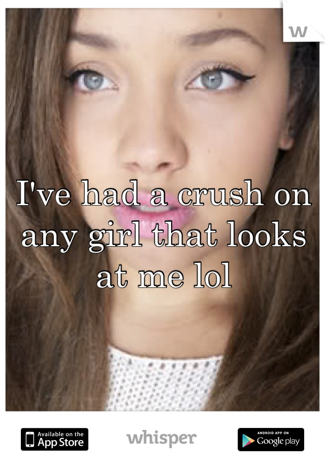 I've had a crush on any girl that looks at me lol