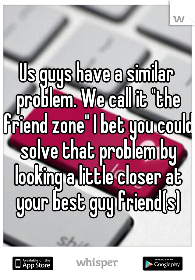 Us guys have a similar problem. We call it "the friend zone" I bet you could solve that problem by looking a little closer at your best guy friend(s)