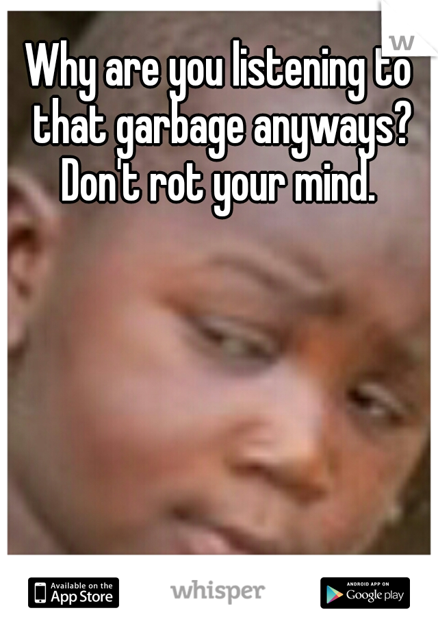 Why are you listening to that garbage anyways? Don't rot your mind. 